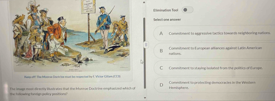 Elimination Tool
Select one answer
A Commitment to aggressive tactics towards neighboring nations.
;;
Commitment to European alliances against Latin American
B nations.
C Commitment to staying isolated from the politics of Europe.
Commitment to protecting democracies in the Western
The image most directly illustrates that the Monroe Doctrine emphasized which of Hemisphere.
the following foreign policy positions?