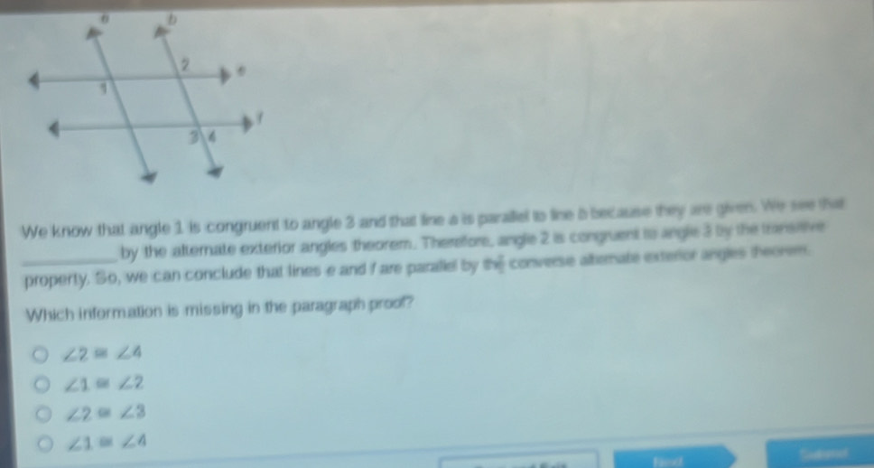 We know that angle 1 is congruent to angle 3 and that line a is paraliel to line 5 because they are given. We see that
by the afternate exterior angles theorem. Therefore, angle 2 is congruent to angle 3 by the transtive
_property. So, we can conclude that lines e and I are paraliel by the converse alterate exterior angles theorem.
Which information is missing in the paragraph proof?
∠ 2≌ ∠ 4
∠ 1≌ ∠ 2
∠ 2≌ ∠ 3
∠ 1≌ ∠ 4
Fex Suduot