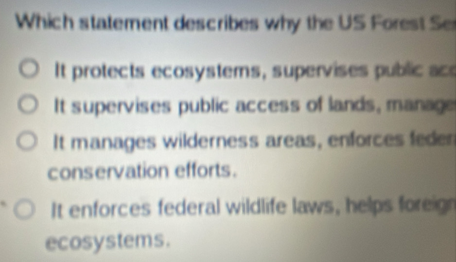 Which statement describes why the US Forest Se
It protects ecosystems, supervises public ace
It supervises public access of lands, manage
It manages wilderness areas, enforces feden
conservation efforts.
It enforces federal wildlife laws, helps foreign
ecosystems.