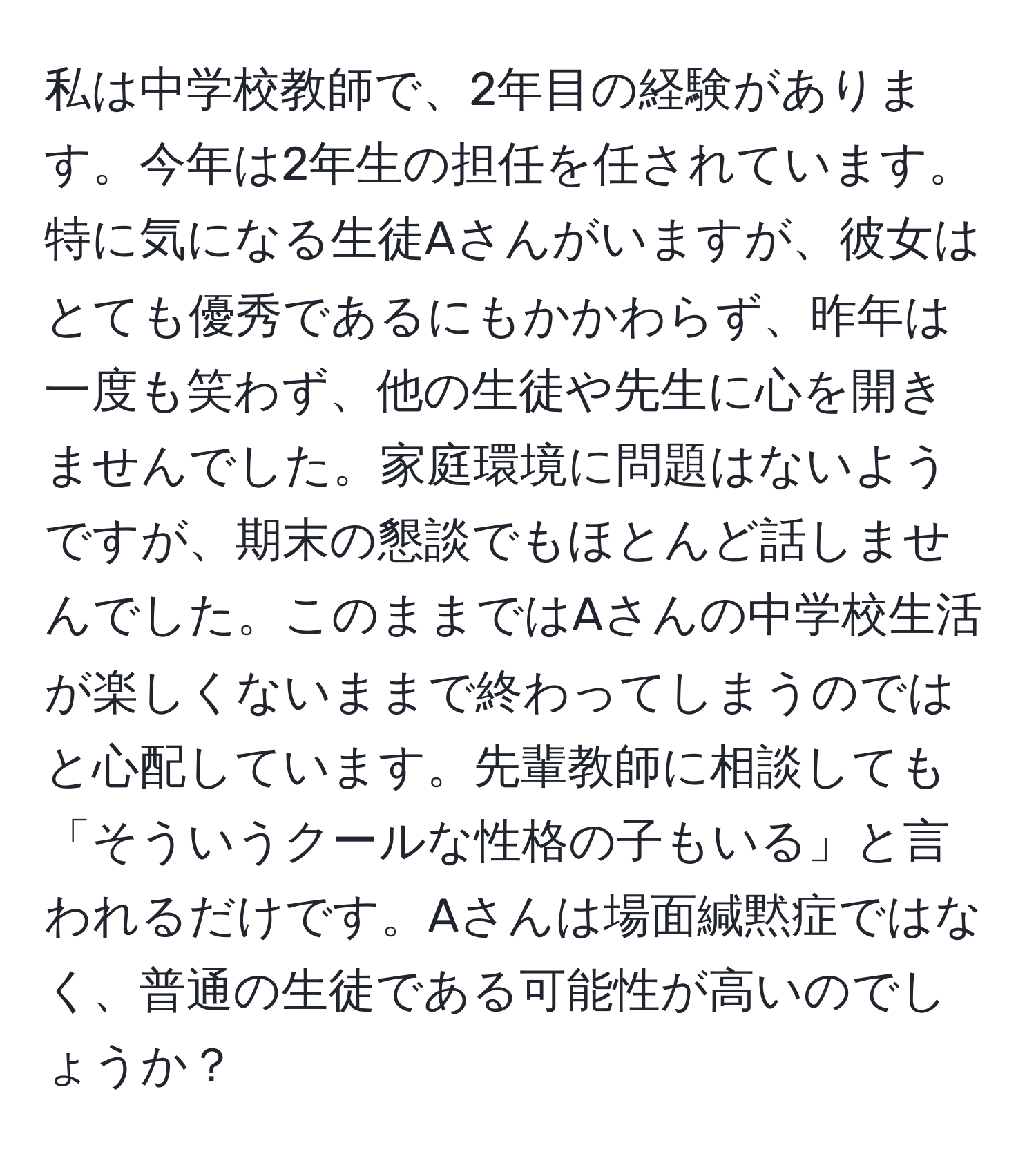 私は中学校教師で、2年目の経験があります。今年は2年生の担任を任されています。特に気になる生徒Aさんがいますが、彼女はとても優秀であるにもかかわらず、昨年は一度も笑わず、他の生徒や先生に心を開きませんでした。家庭環境に問題はないようですが、期末の懇談でもほとんど話しませんでした。このままではAさんの中学校生活が楽しくないままで終わってしまうのではと心配しています。先輩教師に相談しても「そういうクールな性格の子もいる」と言われるだけです。Aさんは場面緘黙症ではなく、普通の生徒である可能性が高いのでしょうか？