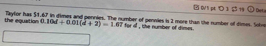  0/1 pt つ 3 $ 19 Deta 
Taylor has $1.67 in dimes and pennies. The number of pennies is 2 more than the number of dimes. Solve 
the equation 0.10d+0.01(d+2)=1.67 for a , the number of dimes.