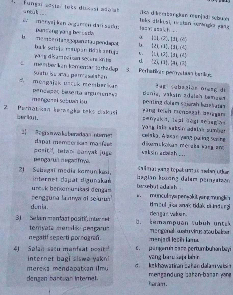 pada
1. Fungsi sosial teks diskusi adalah Jika dikembangkan menjadi sebuah
untuk .... teks diskusi, urutan kerangka yang
a. menyajikan argumen dari sudut tepat adalah ....
pandang yang berbeda a. (1), (2), (3), (4)
b. memberi tanggapan atau pendapat b. (2), (1), (3), (4)
baik setuju maupun tidak setuju c. (1), (2), (3), (4)
yang disampaikan secara kritis d. (2), (1), (4), (3)
c. memberikan komentar terhadap 3. Perhatikan pernyataan berikut.
suatu isu atau permasalahan
d. mengajak untuk memberikan
Bagi sebagian orang di
pendapat beserta argumennya dunia, vaksin adalah temuan
mengenai sebuah isu
penting dalam sejarah kesehatan
2. Perhatikan kerangka teks diskusi yang telah mencegah beragam
berikut.
penyakit, tapi bagi sebagian
yang lain vaksin adalah sumber
1) Bagi siswa keberadaan internet
celaka. Alasan yang paling sering
dapat memberikan manfaat
dikemukakan mereka yang anti
positif, tetapi banyak juga vaksin adalah ....
pengaruh negatifnya.
2) Sebagai media komunikasi,
Kalimat yang tepat untuk melanjutkan
internet dapat digunakan
bagian kosong dalam pernyataan
tersebut adalah ...
untuk berkomunikasi dengan
a. munculnya penyakit yang mungkin
pengguna lainnya di seluruh
dunia.
timbul jika anak tidak dilindungi
dengan vaksin.
3) Selain manfaat positif, internet b. kemampuan tubuh untuk
ternyata memiliki pengaruh mengenali suatu virus atau bakteri
negatif seperti pornografi. menjadi lebih lama.
4) Salah satu manfaat positif c. pengaruh pada pertumbuhan bayi
internet bagi siswa yakni yang baru saja lahir.
mereka mendapatkan ilmu
d. kekhawatiran bahan dalam vaksin
mengandung bahan-bahan yang
dengan bantuan internet.
haram.