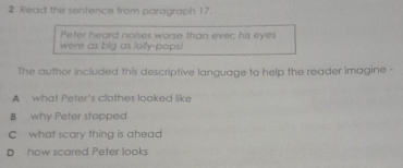 Read the sentence from paragraph 17.
Pefer heard noises worse than ever; his eyes
were as big as lolly-pops!
The author included this descriptive language to help the reader imagine -
A what Peter's clothes looked like
B why Peter stopped
C what scary thing is ahead
D how scared Peter looks