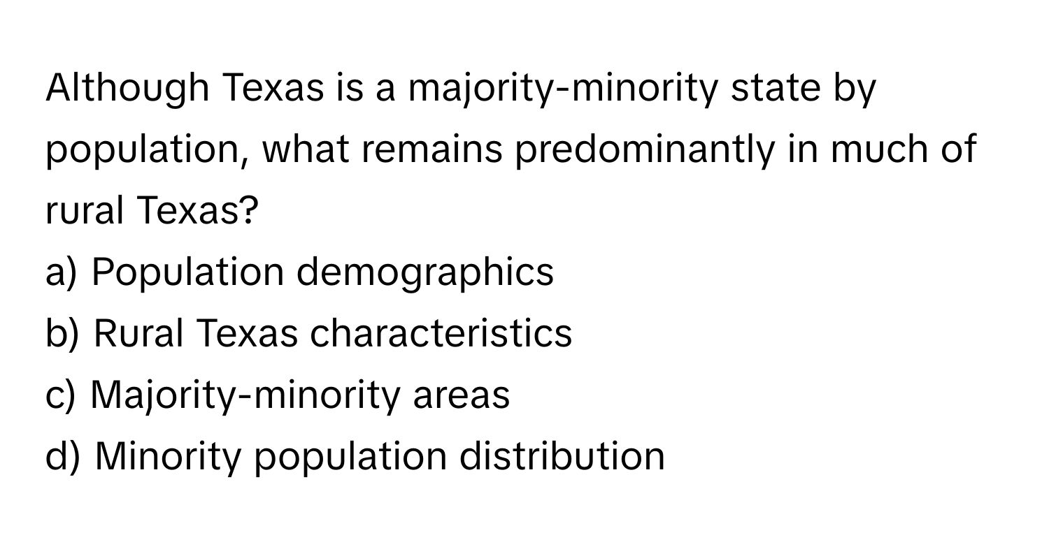 Although Texas is a majority-minority state by population, what remains predominantly in much of rural Texas? 

a) Population demographics
b) Rural Texas characteristics
c) Majority-minority areas
d) Minority population distribution