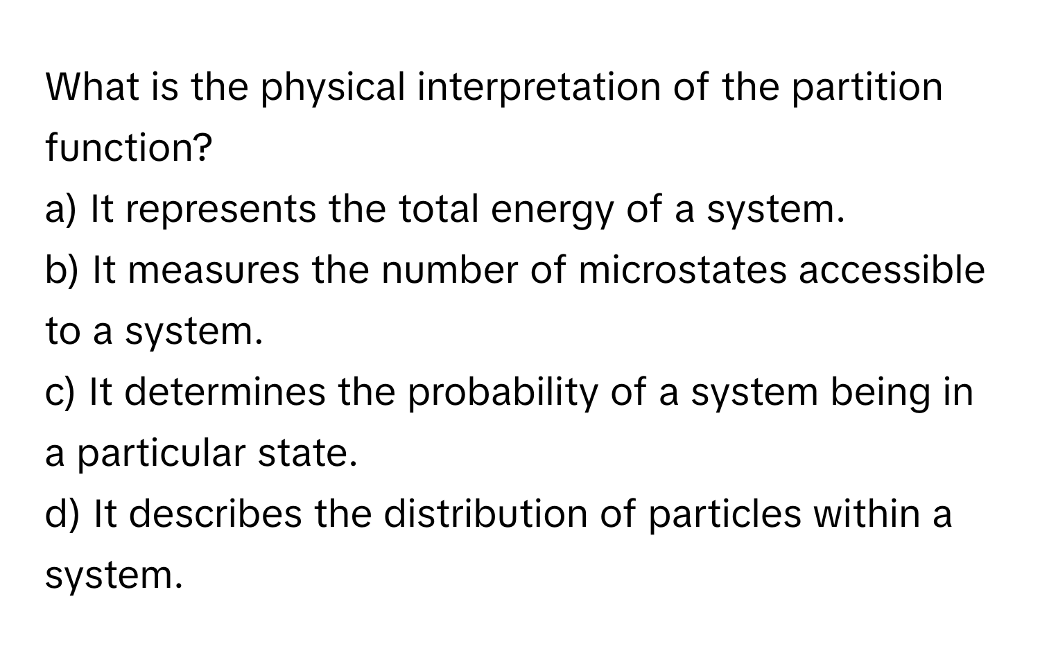 What is the physical interpretation of the partition function?
a) It represents the total energy of a system.
b) It measures the number of microstates accessible to a system.
c) It determines the probability of a system being in a particular state.
d) It describes the distribution of particles within a system.