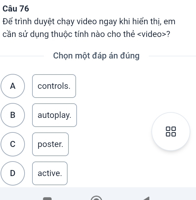 Để trình duyệt chạy video ngay khi hiển thị, em
cần sử dụng thuộc tính nào cho thẻ ?
Chọn một đáp án đúng
A controls.
B autoplay.
C poster.
D active.