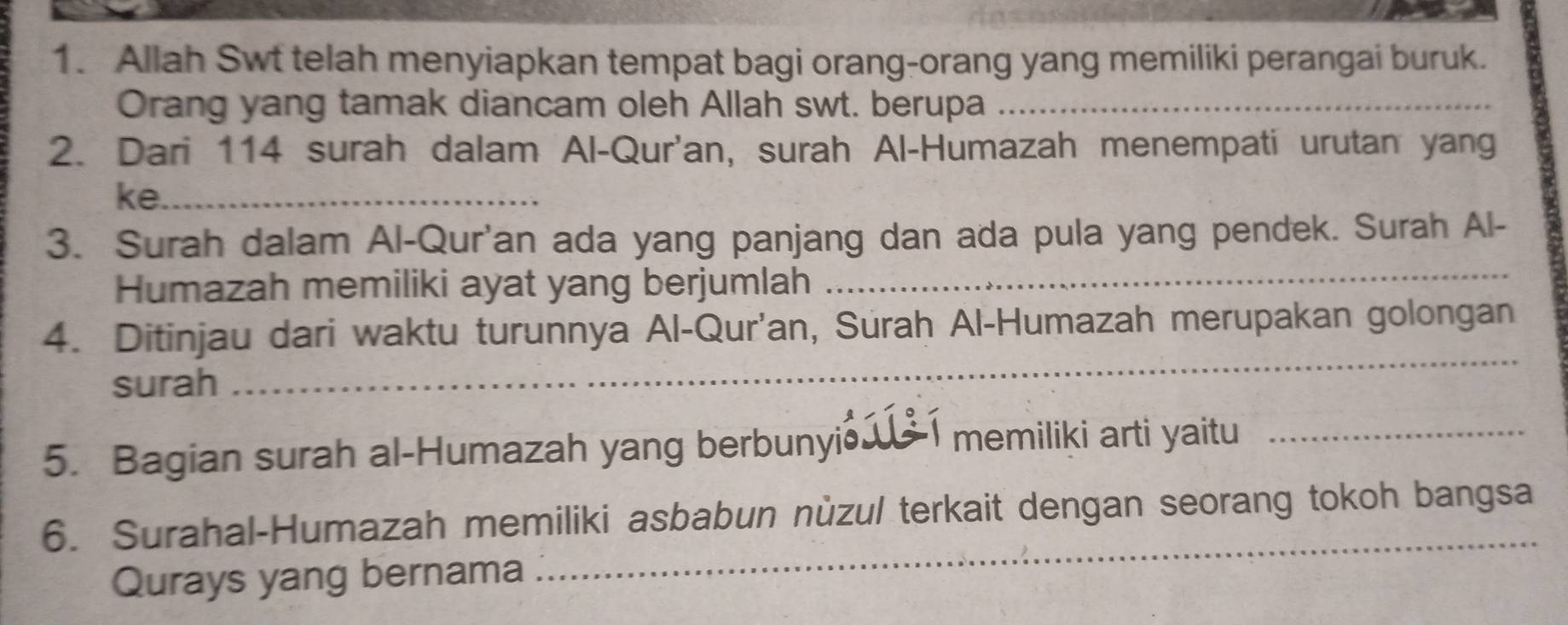 Allah Swt telah menyiapkan tempat bagi orang-orang yang memiliki perangai buruk. 
Orang yang tamak diancam oleh Allah swt. berupa_ 
2. Dari 114 surah dalam Al-Qur'an, surah Al-Humazah menempati urutan yang 
ke._ 
3. Surah dalam Al-Qur'an ada yang panjang dan ada pula yang pendek. Surah Al- 
Humazah memiliki ayat yang berjumlah_ 
_ 
4. Ditinjau dari waktu turunnya Al-Qur'an, Surah Al-Humazah merupakan golongan 
surah 
5. Bagian surah al-Humazah yang berbunyi 、 memiliki arti yaitu_ 
6. Surahal-Humazah memiliki asbabun nùzul terkait dengan seorang tokoh bangsa 
Qurays yang bernama 
_