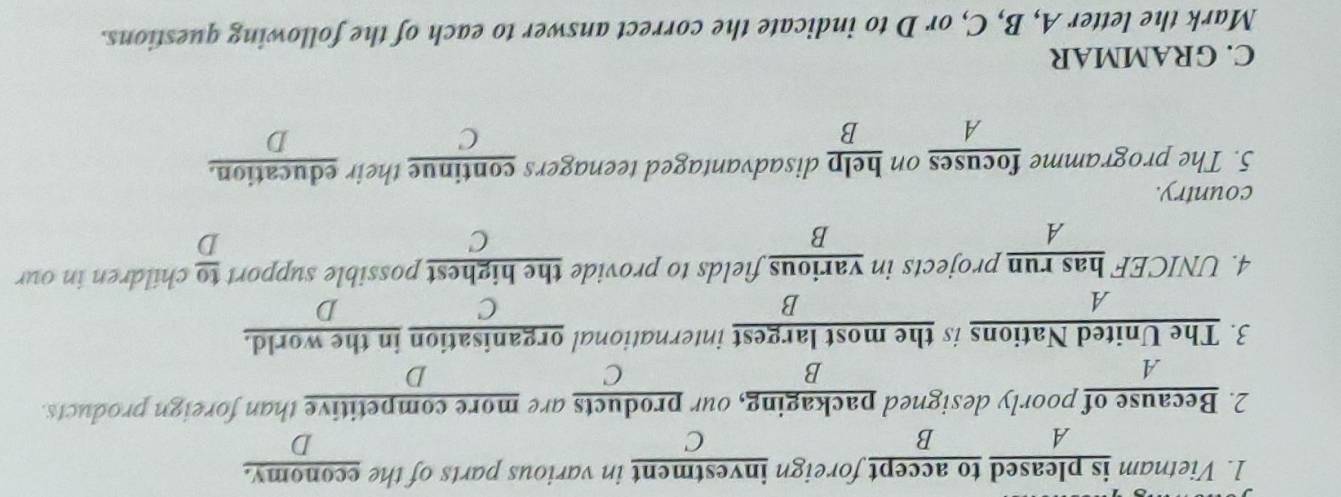 Vietnam is pleased to accept foreign investment in various parts of the economy.
A
B
C
D
2. Because of poorly designed packaging, our products are more competitive than foreign products.
B
C
D
3. The United Nations is the most largest international organisation in the world.
A
B
C
D
4. UNICEF has run projects in various fields to provide the highest possible support  to/D  children in our
A
B
C
country.
5. The programme focuses on help disadvantaged teenagers continue their education.
A B
C
D
C. GRAMMAR
Mark the letter A, B, C, or D to indicate the correct answer to each of the following questions.