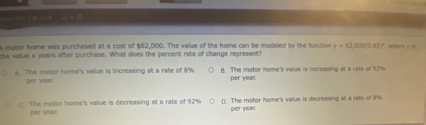 A motor home was purchased at a cost of $62,000. The value of the home can be modeled by the function y=62,000(0.92)^x , where y is
the value x years after purchase. What does the percent rate of change represent?
A The motor home's value is increasing at a rate of 8% B. The motor home's value is increasing at a rate of 92%
per year. per year.
C. The motor home's value is decreasing at a rate of 92% D. The motor home's value is decreasing at a rate of 8%
per year. per year.