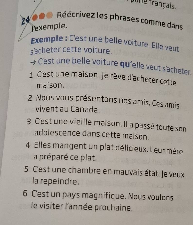 pare français. 
Réécrivez les phrases comme dans 
24 
l'exemple. 
Exemple : C'est une belle voiture. Elle veut 
s'acheter cette voiture. 
Cest une belle voiture qu'elle veut s'acheter. 
1 C'est une maison. Je rêve d'acheter cette 
maison. 
2 Nous vous présentons nos amis. Ces amis 
vivent au Canada. 
3 C'est une vieille maison. Il a passé toute son 
adolescence dans cette maison. 
4 Elles mangent un plat délicieux. Leur mère 
a préparé ce plat. 
5 C'est une chambre en mauvais état. Je veux 
la repeindre. 
6 C’est un pays magnifique. Nous voulons 
le visiter l'année prochaine.