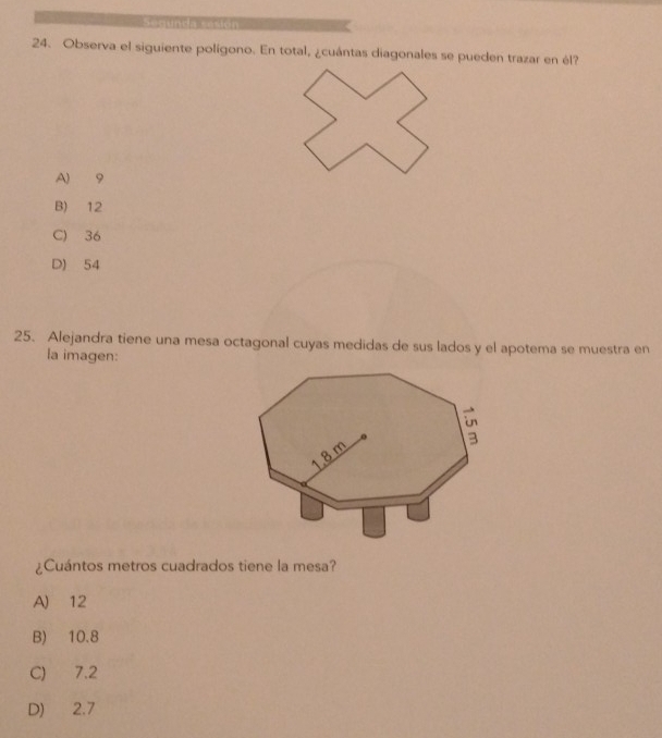 Observa el siguiente polígono. En total, ¿cuántas diagonales se pueden trazar en él?
A) 9
B) 12
C) 36
D) 54
25. Alejandra tiene una mesa octagonal cuyas medidas de sus lados y el apotema se muestra en
la imagen:
¿Cuántos metros cuadrados tiene la mesa?
A) 12
B) 10.8
C) 7.2
D) 2.7