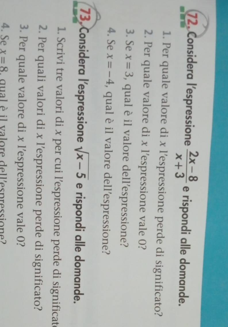 Considera l’espressione  (2x-8)/x+3  e rispondi alle domande. 
1. Per quale valore di x l’espressione perde di significato? 
2. Per quale valore di x l’espressione vale 0? 
3. Se x=3 , qual è il valore dell’espressione? 
4. Se x=-4 , qual è il valore dell’espressione? 
73. Considera l’espressione sqrt(x-5) e rispondi alle domande. 
1. Scrivi tre valori di x per cui l’espressione perde di significat 
2. Per quali valori di x l’espressione perde di significato? 
3. Per quale valore di x l’espressione vale 0? 
4. Se x=8 , qual è il valore dell'espressione?