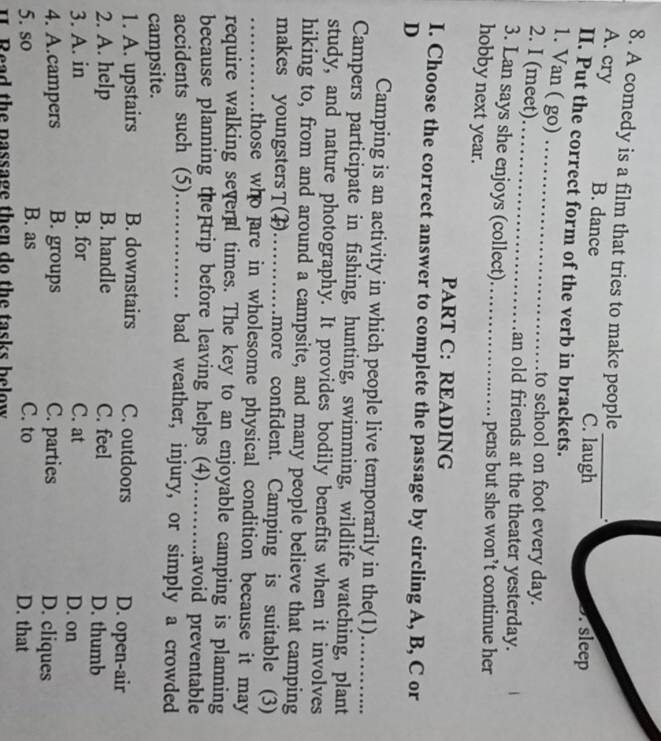 A comedy is a film that tries to make people
A. cry B. dance C. laugh. sleep
II. Put the correct form of the verb in brackets.
1. Van ( go)_
2. I (meet)_
to school on foot every day.
an old friends at the theater yesterday.
3. Lan says she enjoys (collect)_ pens but she won’t continue her
hobby next year.
PART C: READING
I. Choose the correct answer to complete the passage by circling A, B, C or
D
Camping is an activity in which people live temporarily in the(1)_
Campers participate in fishing, hunting, swimming, wildlife watching, plant
study, and nature photography. It provides bodily benefits when it involves
hiking to, from and around a campsite, and many people believe that camping
makes youngstersT(F)_ .more confident. Camping is suitable (3)
_those who fare in wholesome physical condition because it may 
require walking several times. The key to an enjoyable camping is planning
because planning the trip before leaving helps (4)……..avoid preventable
accidents such (5)…………… bad weather, injury, or simply a crowded
campsite.
1. A. upstairs B. downstairs C. outdoors D. open-air
2. A. help B. handle C. feel D. thumb
3. A. in B. for C. at D. on
4. A.campers B. groups C. parties D. cliques
5. so B. as C. to D. that
I Read the passage then do the tasks below