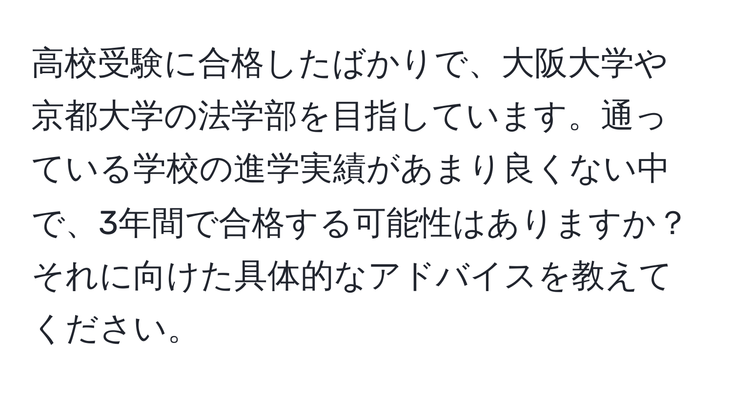 高校受験に合格したばかりで、大阪大学や京都大学の法学部を目指しています。通っている学校の進学実績があまり良くない中で、3年間で合格する可能性はありますか？それに向けた具体的なアドバイスを教えてください。