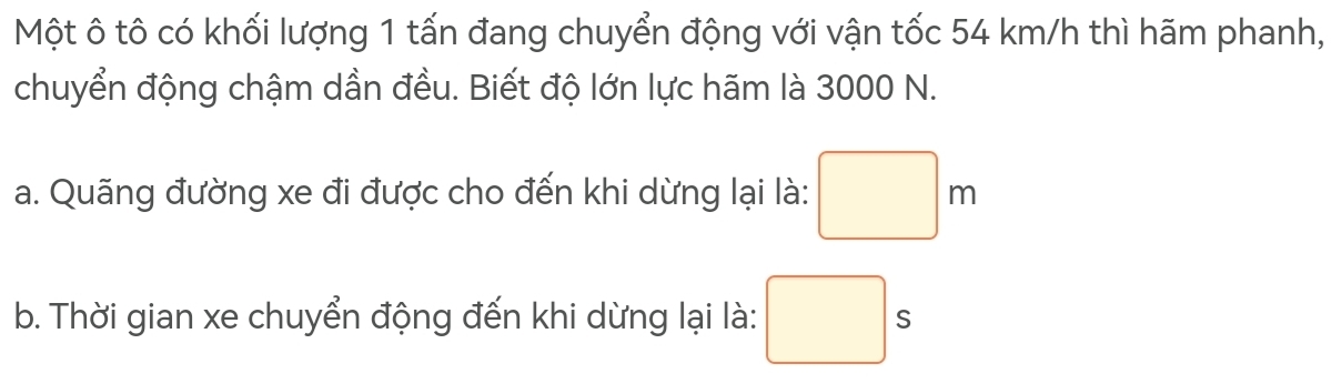 Một ô tô có khối lượng 1 tấn đang chuyển động với vận tốc 54 km/h thì hãm phanh, 
chuyển động chậm dần đều. Biết độ lớn lực hãm là 3000 N. 
a. Quãng đường xe đi được cho đến khi dừng lại là: □ m
b. Thời gian xe chuyển động đến khi dừng lại là: □ s