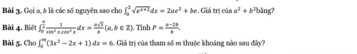 Gọi a, b là các số nguyên sao cho ∈t _0^(2sqrt(e^x+2))dx=2ae^2+be. Giá trị ciaa^2+b^2ba ng? 
Bài 4. Biết ∈t _0^((frac π)4) 1/sin^2x.cos^2x dx= asqrt(3)/b (a,b∈ Z). Tính P= (a-2b)/b . 
Bài 5. Cho ∈t _0^(m(3x^2)-2x+1)dx=6 5. Giá trị của tham số m thuộc khoảng nào sau đây?