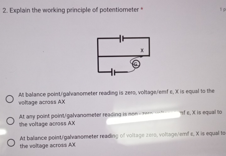 Explain the working principle of potentiometer * 1 p
At balance point/galvanometer reading is zero, voltage/emf ε, X is equal to the
voltage across AX
At any point point/galvanometer reading is no - o v ol ηf ε, X is equal to
the voltage across AX
At balance point/galvanometer reading of voltage zero, voltage/emf ε, X is equal to
the voltage across AX