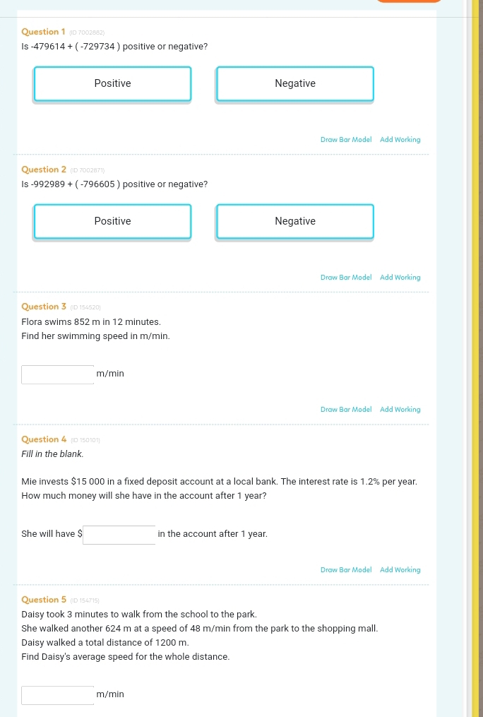 (ID 7002882)
Is -479614+(-729734) positive or negative?
Positive Negative
Draw Bar Model Add Working
Question 2 (ID 7002871)
Is -992989+(-796605) positive or negative?
Positive Negative
Draw Bar Model Add Working
Question 3 (ID 154520)
Flora swims 852 m in 12 minutes.
Find her swimming speed in m/min.
□ m/min
Draw Bar Model Add Working
Question 4 (ID 150101)
Fill in the blank.
Mie invests $15 000 in a fixed deposit account at a local bank. The interest rate is 1.2% per year.
How much money will she have in the account after 1 year?
She will have $□ in the account after 1 year.
Draw Bar Model Add Working
Question 5 (ID 154715)
Daisy took 3 minutes to walk from the school to the park.
She walked another 624 m at a speed of 48 m/min from the park to the shopping mall.
Daisy walked a total distance of 1200 m.
Find Daisy's average speed for the whole distance.
□ m/min