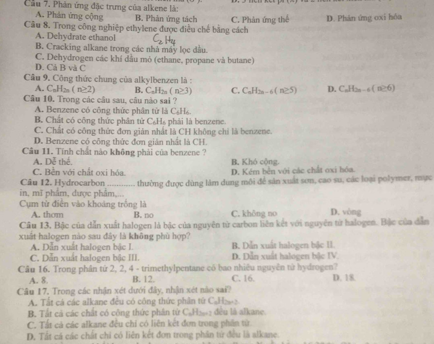 Cầu 7. Phản ứng đặc trưng của alkene là:
A. Phản ứng cộng B. Phản ứng tách C. Phản ứng thế D. Phản ứng oxi hóa
Câu 8. Trong công nghiệp ethylene được điều chế bằng cách
A. Dehydrate ethanol
B. Cracking alkane trong các nhà máy lọc dầu.
C. Dehydrogen các khí dầu mỏ (ethane, propane và butane)
D. Cả B và C
Câu 9. Công thức chung của alkylbenzen là :
A. C_nH_2n(n≥ 2) B. C_nH_2n(n≥ 3) C. C_nH_2n-6(n≥ 5) D. C_nH_2n-6(n≥ 6)
Câu 10. Trong các câu sau, câu nào sai ?
A. Benzene có công thức phân tử là C₆H₆.
B. Chất có công thức phân tử C₆H₆ phải là benzene.
C. Chất có công thức đơn giản nhất là CH không chỉ là benzene.
D. Benzene có công thức đơn giản nhất là CH.
Câu 11. Tính chất nào không phải của benzene ?
A. Dễ thế. B. Khó cộng.
C. Bền với chất oxi hóa. D. Kém bền với các chất ơxi hóa.
Câu 12. Hydrocarbon ............ thường được dùng làm dung môi để sản xuất sơn, cao su, các loại polymer, mực
in, mĩ phẩm, dược phẩm,...
Cụm từ điền vào khoảng trống là
A. thom B. no C. không no D. vòng
Câu 13. Bậc của dẫn xuất halogen là bậc của nguyên từ carbon liên kết với nguyên từ halogen. Bắc của dẫn
xuất halogen nào sau đây là không phù hợp?
A. Dẫn xuất halogen bậc I. B. Dẫn xuất halogen bậc II.
C. Dẫn xuất halogen bậc III. D. Dẫn xuất halogen bậc IV.
Câu 16. Trong phân tử 2, 2, 4 - trimethylpentane có bao nhiêu nguyên từ hydrogen?
A. 8. B. 12. C. 16. D. 18.
Câu 17. Trong các nhận xét dưới đây, nhận xét nào sai?
A. Tất cá các alkane đều có công thức phần tứ C_nH_2n+2
B. Tất cả các chất có công thức phân tử C_nH_2n+2 đều là alkane.
C. Tất cả các alkane đều chi có liên kết đơn trong phần từ.
D. Tất cá các chất chỉ có liên kết đơn trong phân tử đều là alkane.