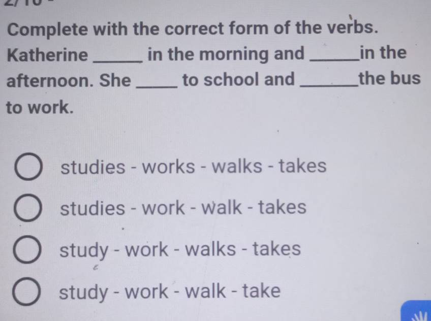 Complete with the correct form of the verbs.
Katherine _in the morning and _in the
afternoon. She _to school and _the bus
to work.
studies - works - walks - takes
studies - work - walk - takes
study - work - walks - takes
study - work - walk - take