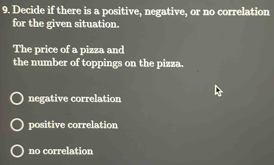 Decide if there is a positive, negative, or no correlation
for the given situation.
The price of a pizza and
the number of toppings on the pizza.
negative correlation
positive correlation
no correlation