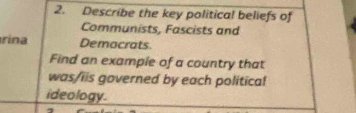 Describe the key political beliefs of 
Communists, Fascists and 
rina Demacrats. 
Find an example of a country that 
was/iis governed by each political 
ideology.