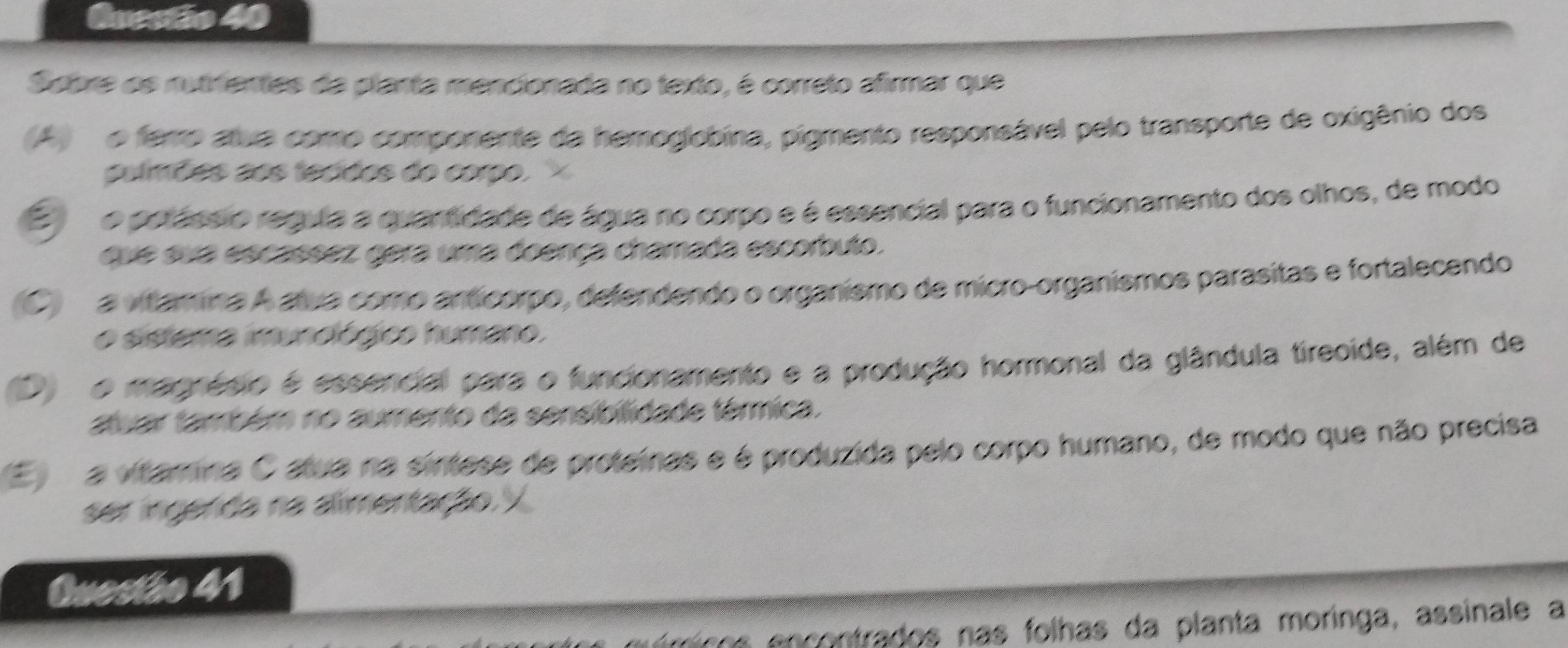 Spbre os nutrientes da planta mencionada no texto, é correto afirmar que
A o ferro atua como componente da hemoglobina, pigmento responsável pelo transporte de oxigênio dos
pulmões aos tecidos do corpo.
E no porássio regula a quartidade de água no corpo e é essencial para o funcionamento dos olhos, de modo
que sua escassez gera uma doença chamada escorbuto.
C a vítamina A aua como anticorpo, defendendo o organismo de micro-organismos parasitas e fortalecendo
o sistema imunológico humano.
D o magnésio é essencial para o funcionamento e a produção hormonal da glândula tireoide, além de
atuar também no aumento da sensibilidade térmica.
E m a vtamina O atua na sintese de proteínas e é produzida pelo corpo humano, de modo que não precisa
ser ingenda na alimentação.
Questão 41
nícos encontrados nas folhas da planta moringa, assinale a