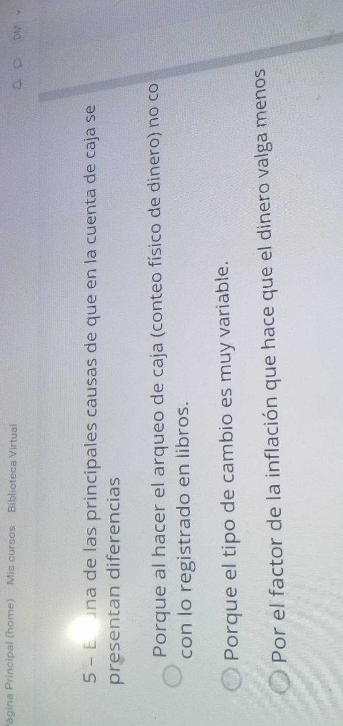 Página Principal (home) Mis cursos Biblioteca Virtual o1
5 - Er una de las principales causas de que en la cuenta de caja se
presentan diferencias
Porque al hacer el arqueo de caja (conteo físico de dinero) no co
con lo registrado en libros.
Porque el tipo de cambio es muy variable.
Por el factor de la inflación que hace que el dinero valga menos