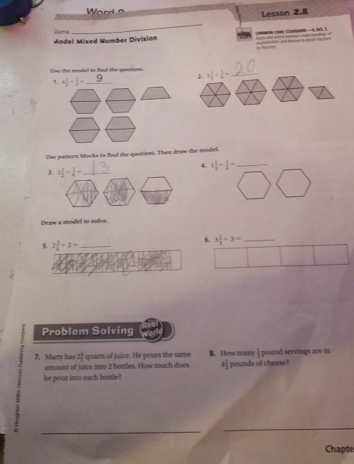 Ward o
Lesson 2.8
Jame
_
Model Mixed Number Division common core (tanəard—6.N5. 1 Atatn and atet peies undenpunting i
N futuls mutatien and duruae t devle mution 
Use the model to find the quotient. 3 1/3 /  1/6 = _
2.
Use pattern blocks to find the quotient. Then draw the model.
4. 1 1/2 - 1/2 = _
3. 2 1/2 + 1/6 = _
Draw a model to solve.
6.
5. 2 3/4 -2= _ 3 1/3 / 3= _
Problem Solving
7. Marty has 21 quarts of juice. He pours the same 8. How many | pound servings are in
amount of juice into 2 bottles. How much does 4 2/3  pounds of cheese?
he pour into each bottle?
_
_
_
Chapte