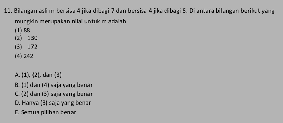 Bilangan asli m bersisa 4 jika dibagi 7 dan bersisa 4 jika dibagi 6. Di antara bilangan berikut yang
mungkin merupakan nilai untuk m adalah:
(1) 88
(2) 130
(3) 172
(4) 242
A. (1), (2), dan (3)
B. (1) dan (4) saja yang benar
C. (2) dan (3) saja yang benar
D. Hanya (3) saja yang benar
E. Semua pilihan benar