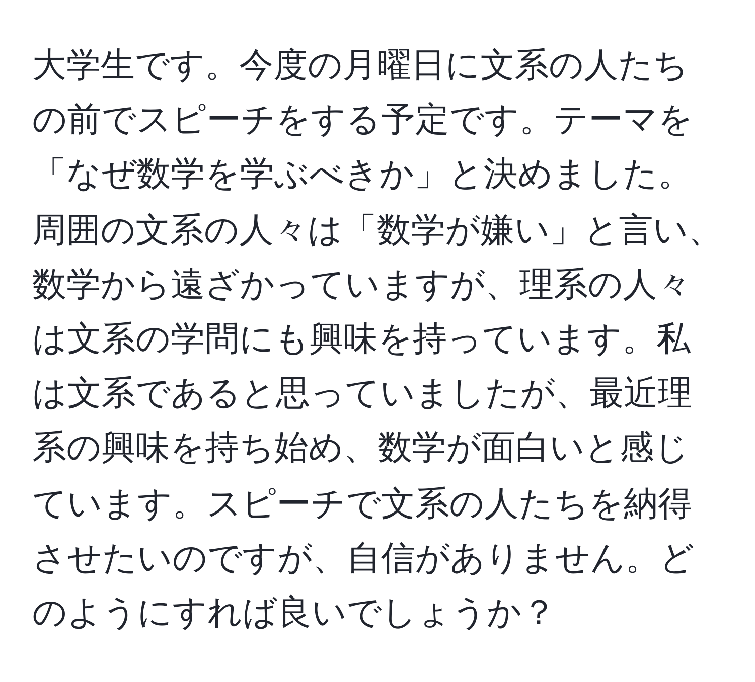 大学生です。今度の月曜日に文系の人たちの前でスピーチをする予定です。テーマを「なぜ数学を学ぶべきか」と決めました。周囲の文系の人々は「数学が嫌い」と言い、数学から遠ざかっていますが、理系の人々は文系の学問にも興味を持っています。私は文系であると思っていましたが、最近理系の興味を持ち始め、数学が面白いと感じています。スピーチで文系の人たちを納得させたいのですが、自信がありません。どのようにすれば良いでしょうか？