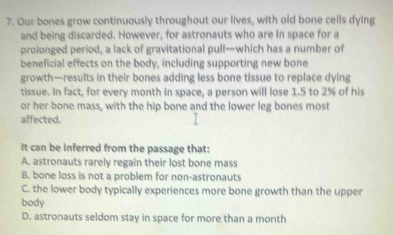 Our bones grow continuously throughout our lives, with old bone cells dying
and being discarded. However, for astronauts who are In space for a
proionged period, a lack of gravitational pull—which has a number of
beneficial effects on the body, including supporting new bone
growth—results in their bones adding less bone tissue to replace dying
tissue. In fact, for every month in space, a person will lose 1.5 to 2% of his
or her bone mass, with the hip bone and the lower leg bones most
affected.
It can be inferred from the passage that:
A. astronauts rarely regain their lost bone mass
B. bone loss is not a problem for non-astronauts
C. the lower body typically experiences more bone growth than the upper
body
D. astronauts seldom stay in space for more than a month