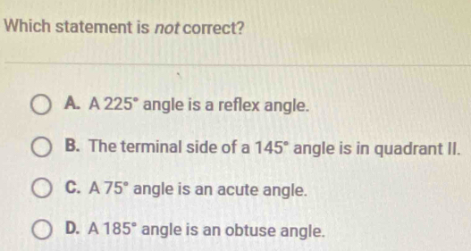 Which statement is not correct?
A. A225° angle is a reflex angle.
B. The terminal side of a 145° angle is in quadrant II.
C. A75° angle is an acute angle.
D. A185° angle is an obtuse angle.