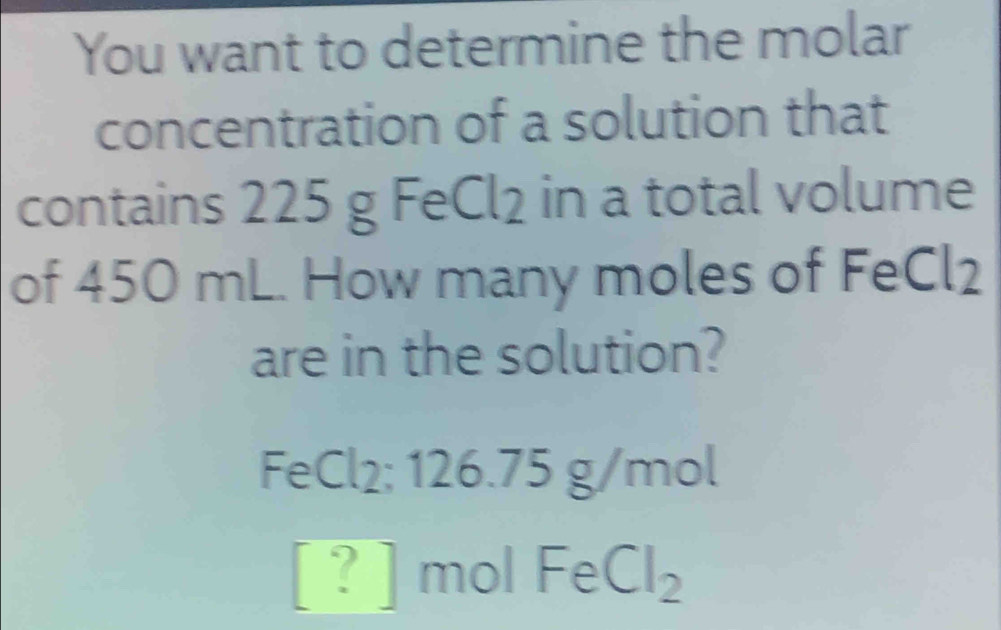 You want to determine the molar 
concentration of a solution that 
contains 225 g FeCl₂ in a total volume 
of 450 mL. How many moles of FeCl2 
are in the solution?
FeCl₂; 126.75 g/mol
[?] mol FeCl_2