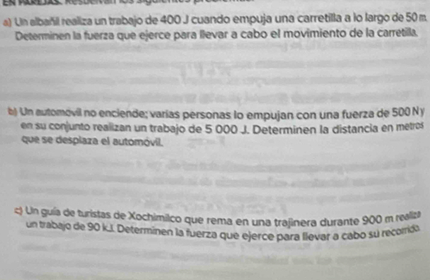 Un albañil realiza un trabajo de 400 J cuando empuja una carretilla a lo largo de 50 m. 
Determinen la fuerza que ejerce para llevar a cabo el movimiento de la carretilla. 
b) Un automovil no enciende; varías personas lo empujan con una fuerza de 500 N y 
en su conjunto realizan un trabajo de 5 000 J. Determinen la distancia en metros 
que se desplaza el automóvil. 
c) Un guía de turistas de Xochimilco que rema en una trajinera durante 900 m realiza 
un trabajo de 90 k.I. Determinen la fuerza que ejerce para llevar a cabo su recorida