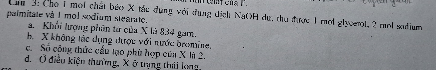 chất của F.
Cầu 3: Cho 1 mol chất béo X tác dụng với dung dịch NaOH dư, thu được 1 mơl glycerol, 2 mol sodium
palmitate và 1 mol sodium stearate.
a. Khối lượng phân tử của X là 834 gam.
b. X không tác dụng được với nước bromine.
c. Số công thức cấu tạo phù hợp của X là 2.
d. Ở điều kiện thường, X ở trạng thái lỏng,