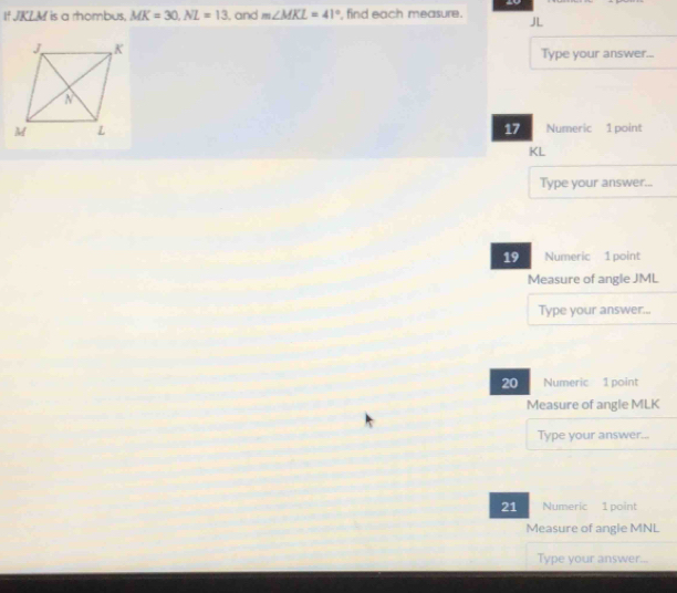 If JKLM is a rhombus, MK=30, NL=13 , and m∠ MKL=41° , find each measure. 
Type your answer...
17
Numeric 1 point
KL
Type your answer... 
19 Numeric 1 point 
Measure of angle JML
Type your answer... 
20 Numeric 1 point 
Measure of angle MLK
Type your answer... 
21 Numeric 1 point 
Measure of angle MNL
Type your answer...