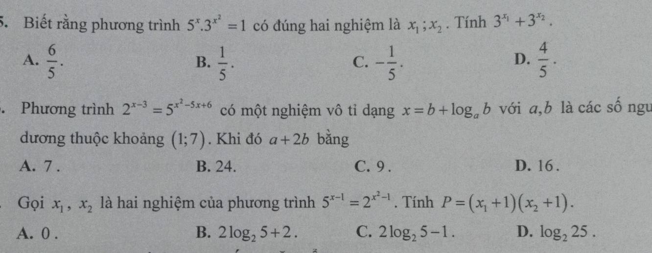 Biết rằng phương trình 5^x.3^(x^2)=1 có đúng hai nghiệm là x_1;x_2. Tính 3^(x_1)+3^(x_2).
A.  6/5 .  1/5 . - 1/5 .  4/5 ·  
B.
C.
D.
. Phương trình 2^(x-3)=5^(x^2)-5x+6 có một nghiệm vô tỉ dạng x=b+log _ab với a, b là các số ngu
dương thuộc khoảng (1;7). Khi đó a+2b bằng
A. 7. B. 24. C. 9. D. 16.
Gọi x_1, x_2 là hai nghiệm của phương trình 5^(x-1)=2^(x^2)-1. Tính P=(x_1+1)(x_2+1).
A. 0. B. 2log _25+2. C. 2log _25-1. D. log _225.