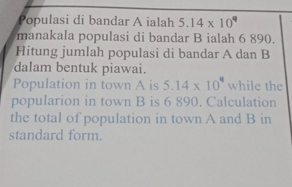 Populasi di bandar A ialah 5.14* 10^6
manakala populasi di bandar B ialah 6 890. 
Hitung jumlah populasi di bandar A dan B 
dalam bentuk piawai. 
Population in town A is 5.14* 10^4 while the 
popularion in town B is 6 890. Calculation 
the total of population in town A and B in 
standard form.