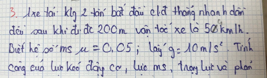 lxe tai klg 2 dàn bat dāi eld thāng nhanh dàn 
déi bau khidu dc 200m ván toc xe la 5akmlh. 
Det he bo'ms mu =0.05 lay g=10m/s^2 Tinh 
cong eud lupkeo dong co, lue ms, Zhag Lui vè phan