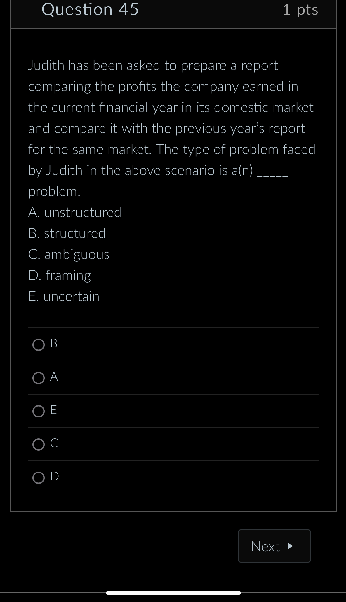 Judith has been asked to prepare a report
comparing the profits the company earned in
the current financial year in its domestic market
and compare it with the previous year’s report
for the same market. The type of problem faced
by Judith in the above scenario is a(n)_
problem.
A. unstructured
B. structured
C. ambiguous
D. framing
E. uncertain
B
A
E
C
D
Next a