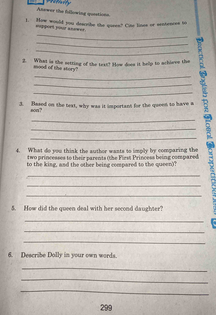 Activity 
Answer the following questions. 
1. How would you describe the queen? Cite lines or sentences to 
support your answer. 
_ 
_ 
_ 
2. What is the setting of the text? How does it help to achieve the 
mood of the story? 
3. Based on the text, why was it important for the queen to have a 。 
son? 
a 
4. What do you think the author wants to imply by comparing the 
two princesses to their parents (the First Princess being compared 
to the king, and the other being compared to the queen)? 
_ 
_ 
_ 
5. How did the queen deal with her second daughter? 
_ 
_ 
_ 
6. Describe Dolly in your own words. 
_ 
_ 
_ 
299