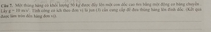 Một thủng hàng có khổi lượng 50 kg được đẩy lên một con dốc cao 6m bằng một động cơ băng chuyển . 
Lấy g-10m/s^2. Tính công có ích theo đơn vị là jun (J) cần cung cấp để đựa thùng hàng lên đinh đốc. (Kết quả 
được làm tròn đến hàng đơn vị).