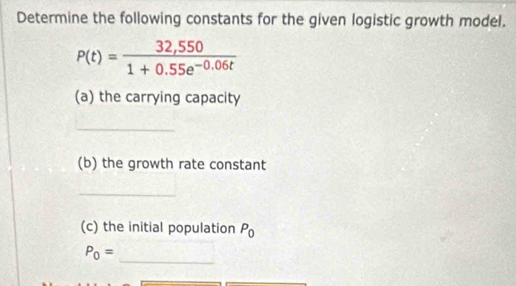 Determine the following constants for the given logistic growth model.
P(t)= (32,550)/1+0.55e^(-0.06t) 
(a) the carrying capacity 
_ 
(b) the growth rate constant 
_ 
(c) the initial population P_0
_
P_0=