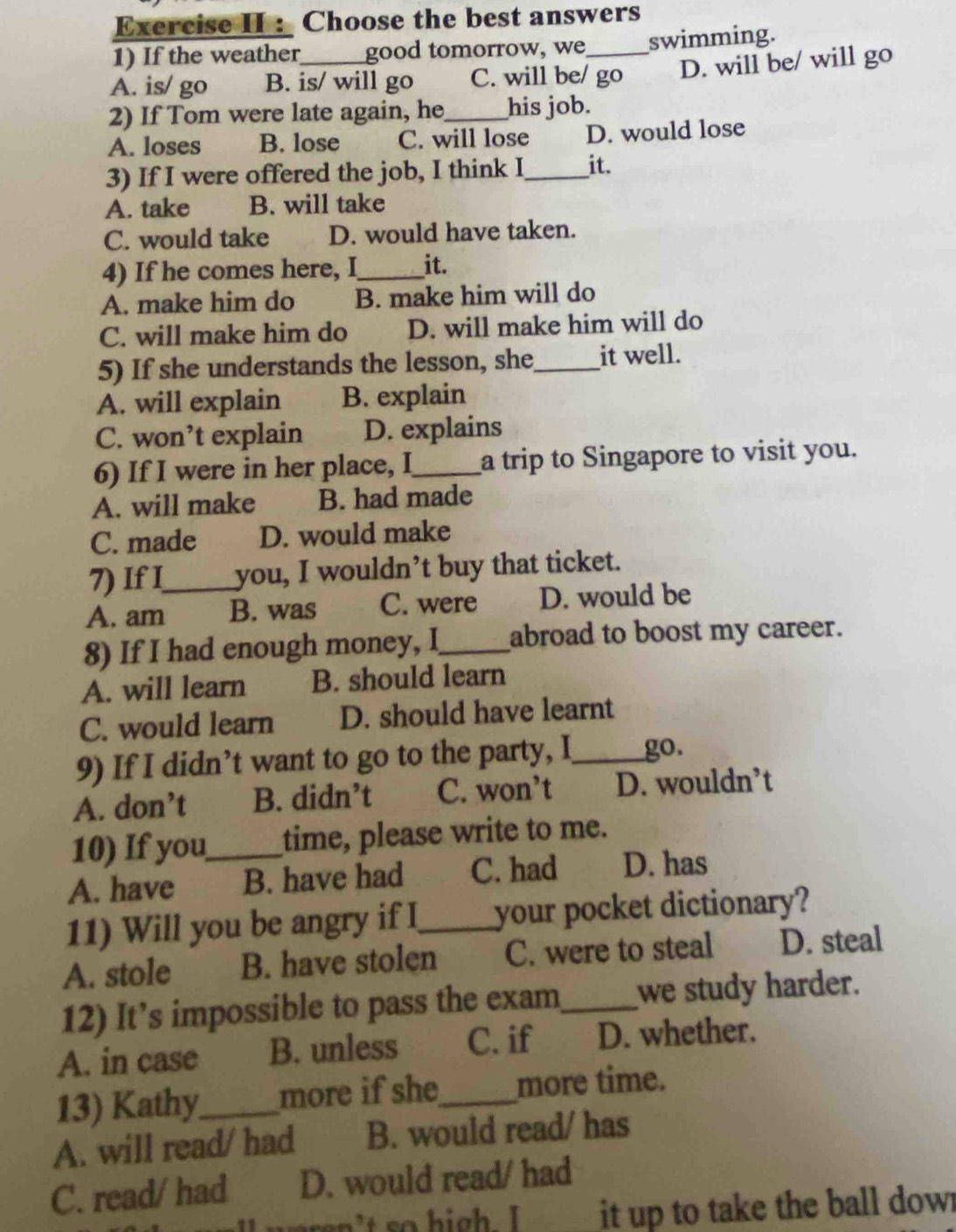 Exercise II : Choose the best answers
1) If the weather good tomorrow, we_ swimming.
A. is/ go B. is/ will go C. will be/ go D. will be/ will go
2) If Tom were late again, he_ his job.
A. loses B. lose C. will lose D. would lose
3) If I were offered the job, I think I_ it.
A. take B. will take
C. would take D. would have taken.
4) If he comes here, I_ it.
A. make him do B. make him will do
C. will make him do D. will make him will do
5) If she understands the lesson, she_ it well.
A. will explain B. explain
C. won’t explain D. explains
6) If I were in her place, I_ a trip to Singapore to visit you.
A. will make B. had made
C. made D. would make
7) If I_ you, I wouldn’t buy that ticket.
A. am B. was C. were D. would be
8) If I had enough money, I_ abroad to boost my career.
A. will learn B. should learn
C. would learn D. should have learnt
9) If I didn’t want to go to the party, I_ go.
A. don’t B. didn’t C. won’t D. wouldn’t
10) If you_ time, please write to me.
A. have B. have had C. had D. has
11) Will you be angry if I_ your pocket dictionary?
A. stole B. have stolen C. were to steal D. steal
12) It’s impossible to pass the exam_ we study harder.
A. in case B. unless C. if D. whether.
13) Kathy_ more if she_ more time.
A. will read/ had B. would read/ has
C. read/ had D. would read/ had
upren't so high. I it up to take the ball dowr