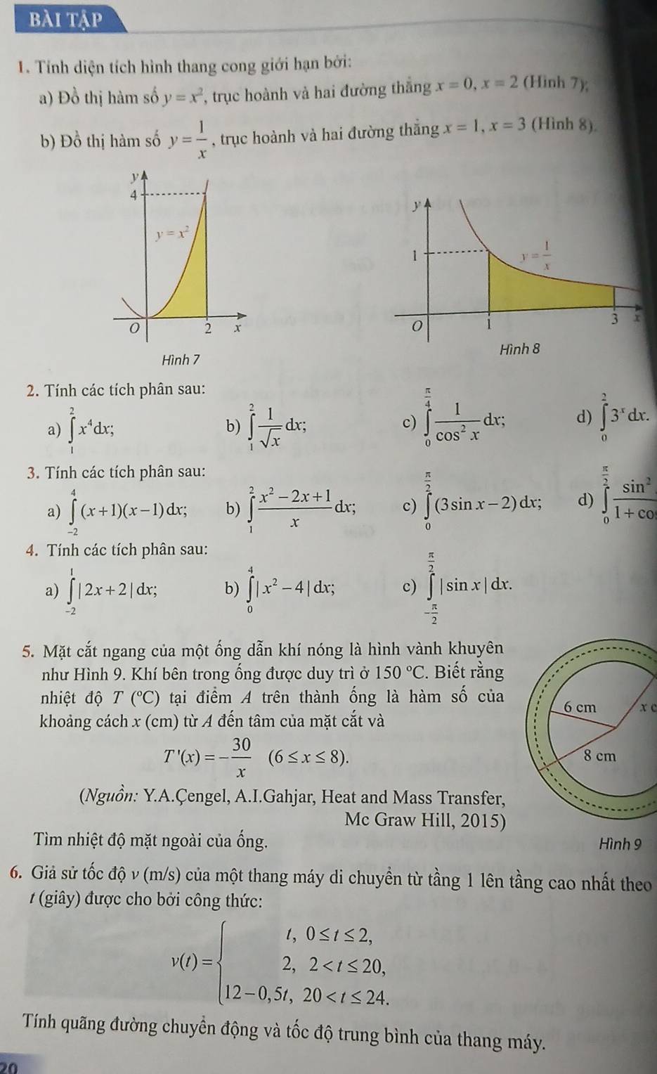 bài tập
1. Tính diện tích hình thang cong giới hạn bởi:
a) Đồ thị hàm số y=x^2 , trục hoành và hai đường thắng x=0,x=2 (Hinh 7);
b) Đồ thị hàm số y= 1/x  , trục hoành và hai đường thắng x=1,x=3 (Hình 8).
 
2. Tính các tích phân sau:
a) ∈tlimits _1^(2x^4)dx; ∈tlimits _1^(2frac 1)sqrt(x)dx;
b)
c) ∈tlimits _0^((frac π)4) 1/cos^2x dx; d) ∈tlimits _0^(23^x)dx.
3. Tính các tích phân sau:
a) ∈tlimits _(-2)^4(x+1)(x-1)dx; b) ∈tlimits _1^(2frac x^2)-2x+1xdx; c) ∈tlimits _0^((frac π)2)(3sin x-2)dx; d) ∈tlimits _0^((frac π)2) sin^2/1+cos  
4. Tính các tích phân sau:
a) ∈tlimits _(-2)^1|2x+2|dx; b) ∈tlimits _0^(4|x^2)-4|dx; c) ∈tlimits _- π /2 ^ π /2 |sin x|dx.
5. Mặt cắt ngang của một ống dẫn khí nóng là hình vành khuyên
như Hình 9. Khí bên trong ống được duy trì ở 150°C 2. Biết rằng
nhiệt độ T(^circ C) tại điểm A trên thành ống là hàm số củax c
khoảng cách x (cm) từ A đến tâm của mặt cắt và
T'(x)=- 30/x (6≤ x≤ 8).
(Nguồn: Y.A.Çengel, A.I.Gahjar, Heat and Mass Transfer,
Mc Graw Hill, 2015)
Tìm nhiệt độ mặt ngoài của ống. Hình 9
6. Giả sử tốc độ v (m/s) của một thang máy di chuyền từ tầng 1 lên tầng cao nhất theo
#  (giây) được cho bởi công thức:
v(t)=beginarrayl t,0≤ t≤ 2, 2,2
Tính quãng đường chuyển động và tốc độ trung bình của thang máy.
20