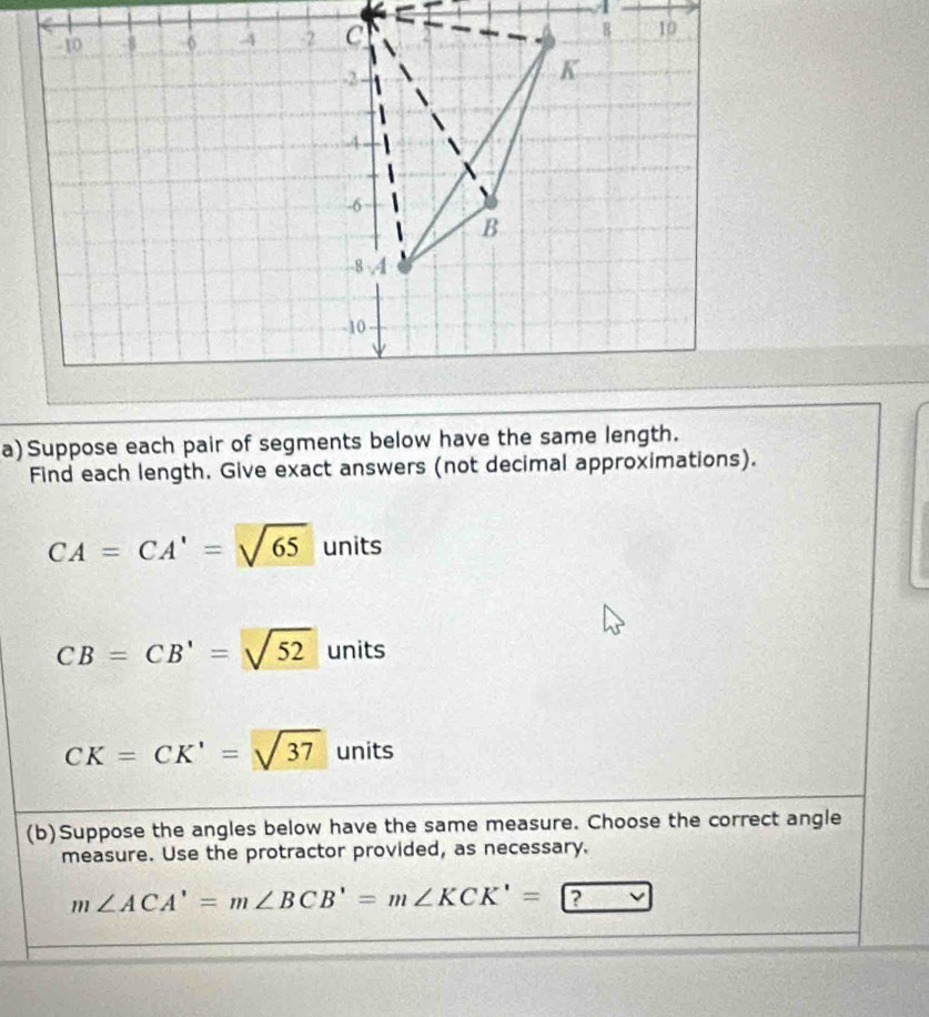 Suppose each pair of segments below have the same length.
Find each length. Give exact answers (not decimal approximations).
CA=CA'=sqrt(65) units
CB=CB'=sqrt(52) units
CK=CK'=sqrt(37) units
(b)Suppose the angles below have the same measure. Choose the correct angle
measure. Use the protractor provided, as necessary.
m∠ ACA'=m∠ BCB'=m∠ KCK'= a