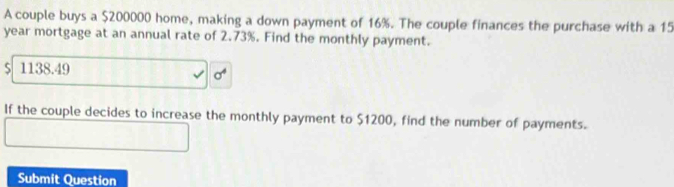 A couple buys a $200000 home, making a down payment of 16%. The couple finances the purchase with a 15
year mortgage at an annual rate of 2.73%. Find the monthly payment.
1138.49
sigma^4
If the couple decides to increase the monthly payment to $1200, find the number of payments. 
Submit Question