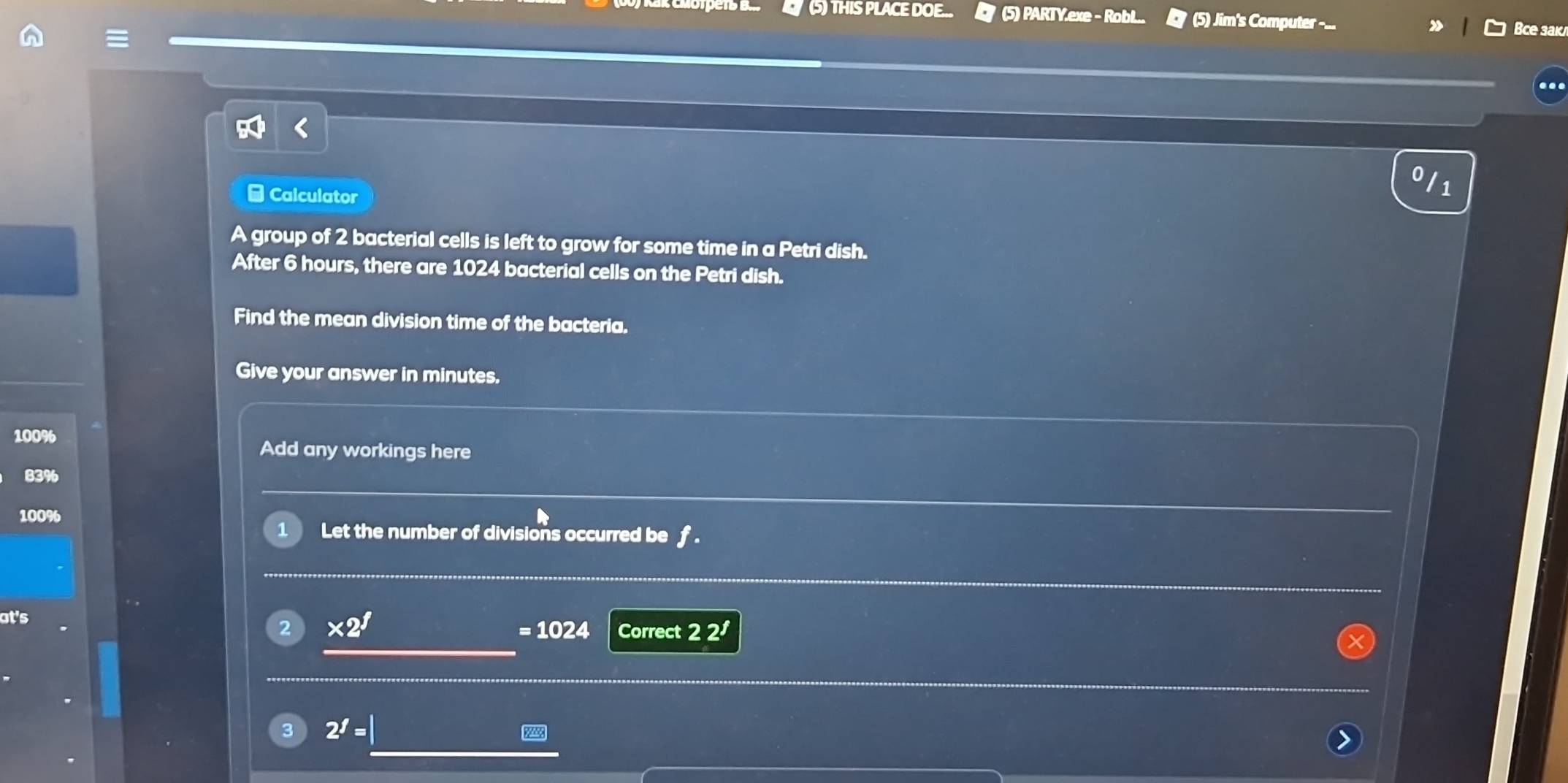 (5) THIS PLACE DOE... (5) PARTY.exe - RobL.. (5) Jim's Computer -... Bce sak 
- Calculator 
1 
A group of 2 bacterial cells is left to grow for some time in a Petri dish. 
After 6 hours, there are 1024 bacterial cells on the Petri dish. 
Find the mean division time of the bacteria. 
Give your answer in minutes.
100%
Add any workings here
10
1 Let the number of divisions occurred be f. 
at's 
2 * 2^f
=1024 Correct 22^f
3 2^f=|