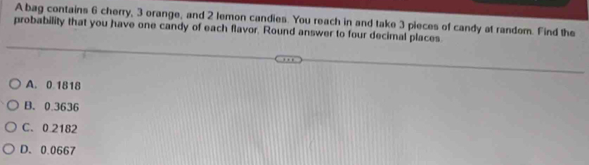 A bag contains 6 cherry, 3 orange, and 2 lemon candies. You reach in and take 3 pieces of candy at random. Find the
probability that you have one candy of each flavor. Round answer to four decimal places
A. 0 1818
B. 0.3636
C. 0 2182
D. 0.0667